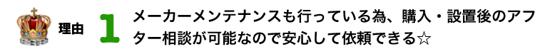 理由 1位 メーカーメンテナンスも行っている為、購入・設置後のアフター相談が可能なので安心して依頼できる☆